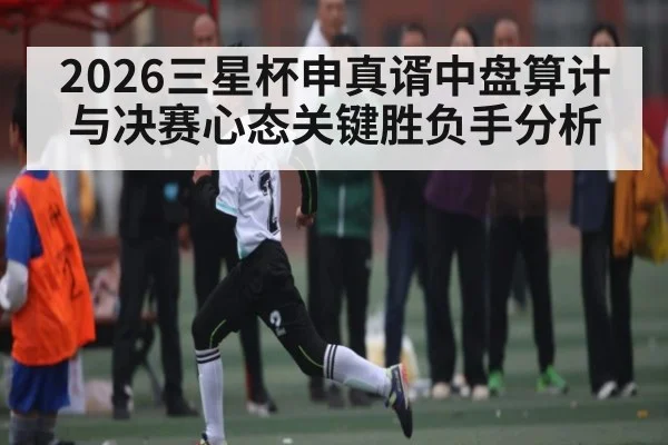 2026三星杯申真谞中盘算计与决赛心态关键胜负手分析